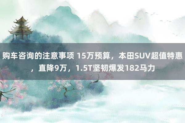 购车咨询的注意事项 15万预算，本田SUV超值特惠，直降9万，1.5T坚韧爆发182马力