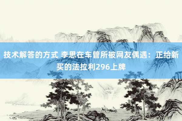 技术解答的方式 李思在车管所被网友偶遇：正给新买的法拉利296上牌