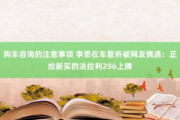 购车咨询的注意事项 李思在车管所被网友偶遇：正给新买的法拉利296上牌