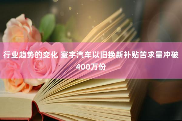 行业趋势的变化 寰宇汽车以旧换新补贴苦求量冲破400万份