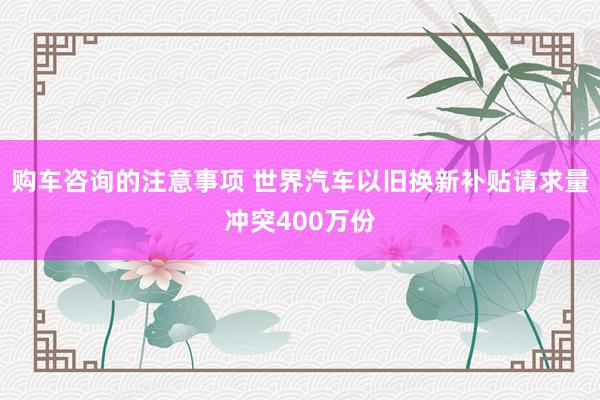 购车咨询的注意事项 世界汽车以旧换新补贴请求量冲突400万份