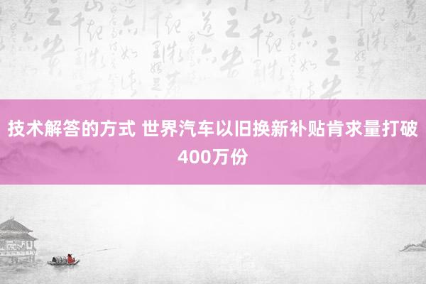 技术解答的方式 世界汽车以旧换新补贴肯求量打破400万份