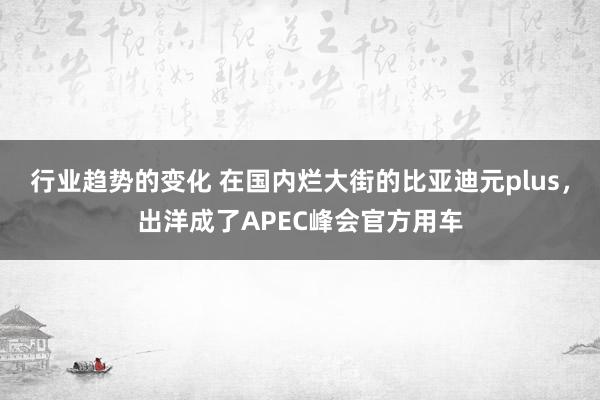 行业趋势的变化 在国内烂大街的比亚迪元plus，出洋成了APEC峰会官方用车