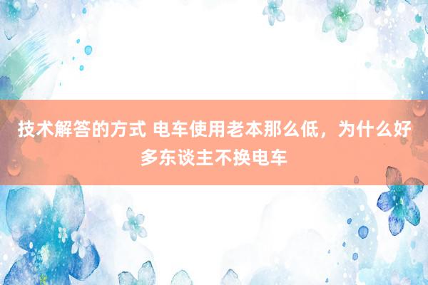 技术解答的方式 电车使用老本那么低，为什么好多东谈主不换电车