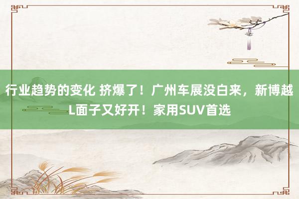 行业趋势的变化 挤爆了！广州车展没白来，新博越L面子又好开！家用SUV首选