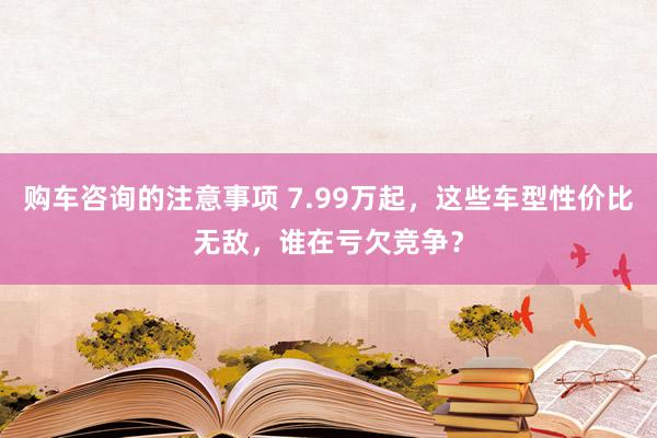 购车咨询的注意事项 7.99万起，这些车型性价比无敌，谁在亏欠竞争？