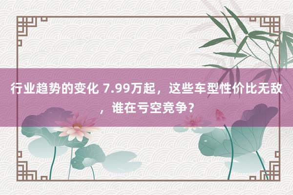 行业趋势的变化 7.99万起，这些车型性价比无敌，谁在亏空竞争？