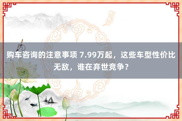 购车咨询的注意事项 7.99万起，这些车型性价比无敌，谁在弃世竞争？