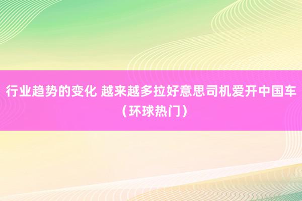 行业趋势的变化 越来越多拉好意思司机爱开中国车（环球热门）