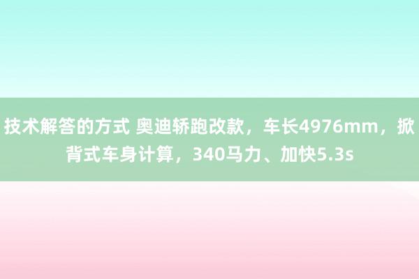 技术解答的方式 奥迪轿跑改款，车长4976mm，掀背式车身计算，340马力、加快5.3s