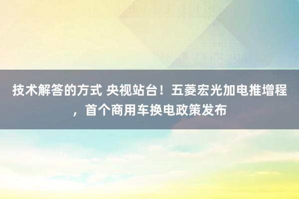 技术解答的方式 央视站台！五菱宏光加电推增程，首个商用车换电政策发布