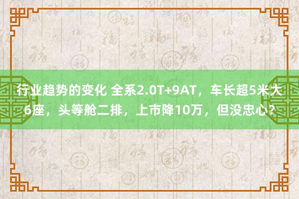 行业趋势的变化 全系2.0T+9AT，车长超5米大6座，头等舱二排，上市降10万，但没忠心？