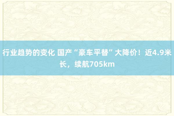 行业趋势的变化 国产“豪车平替”大降价！近4.9米长，续航705km