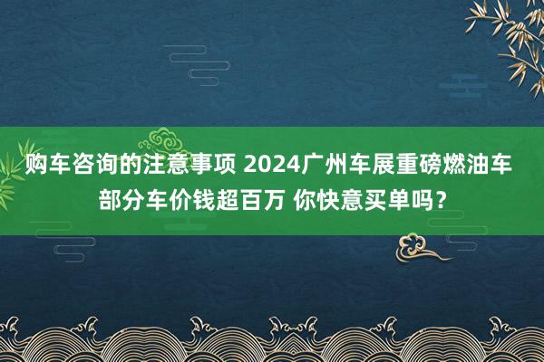 购车咨询的注意事项 2024广州车展重磅燃油车 部分车价钱超百万 你快意买单吗？