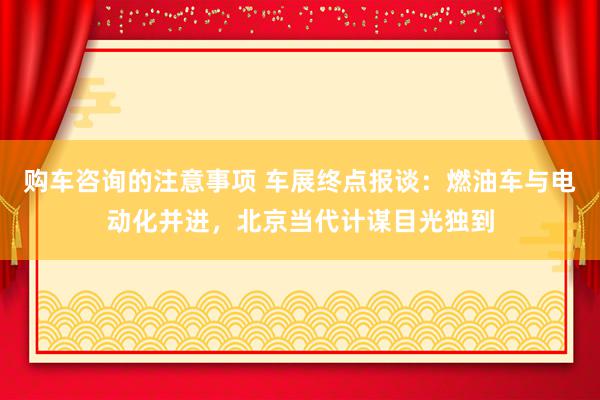 购车咨询的注意事项 车展终点报谈：燃油车与电动化并进，北京当代计谋目光独到