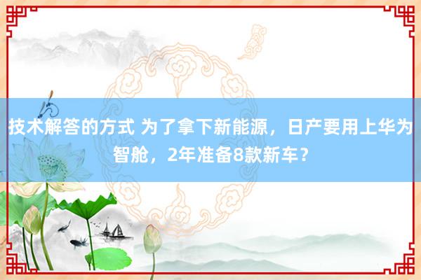 技术解答的方式 为了拿下新能源，日产要用上华为智舱，2年准备8款新车？