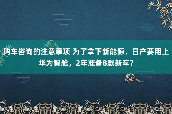 购车咨询的注意事项 为了拿下新能源，日产要用上华为智舱，2年准备8款新车？