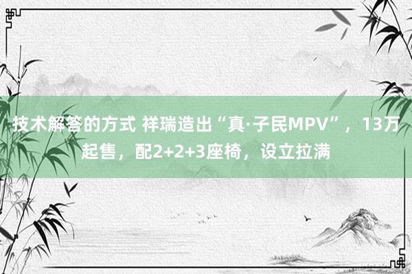 技术解答的方式 祥瑞造出“真·子民MPV”，13万起售，配2+2+3座椅，设立拉满