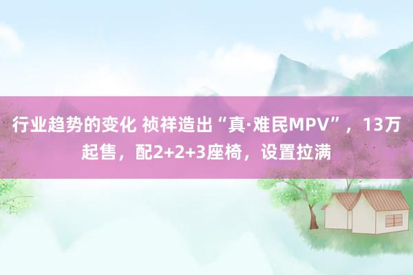 行业趋势的变化 祯祥造出“真·难民MPV”，13万起售，配2+2+3座椅，设置拉满