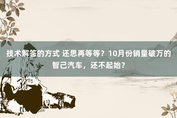 技术解答的方式 还思再等等？10月份销量破万的智己汽车，还不起始？