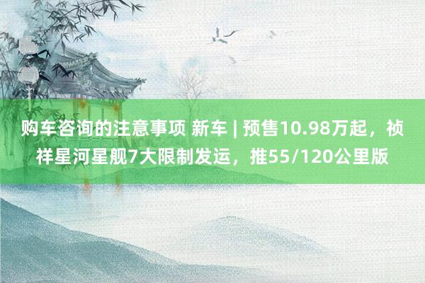 购车咨询的注意事项 新车 | 预售10.98万起，祯祥星河星舰7大限制发运，推55/120公里版