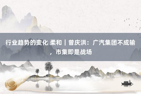 行业趋势的变化 柔和｜曾庆洪：广汽集团不成输，市集即是战场