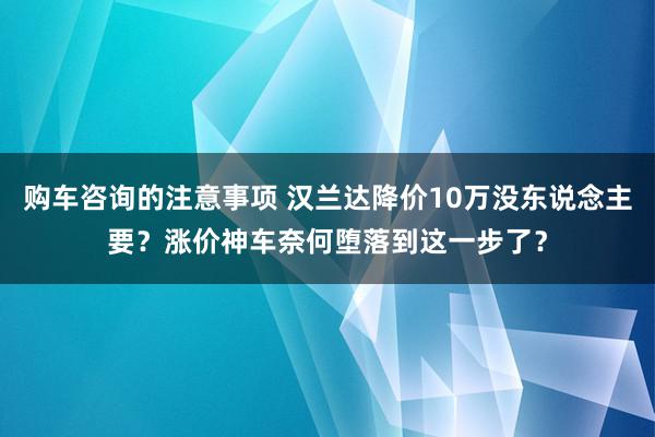 购车咨询的注意事项 汉兰达降价10万没东说念主要？涨价神车奈何堕落到这一步了？