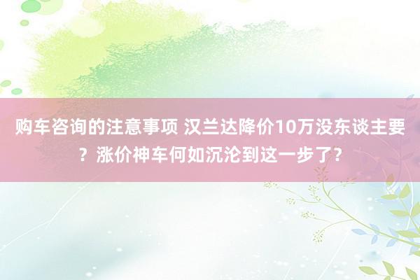 购车咨询的注意事项 汉兰达降价10万没东谈主要？涨价神车何如沉沦到这一步了？