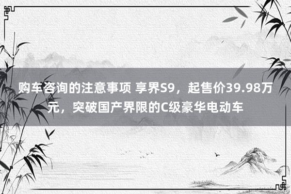 购车咨询的注意事项 享界S9，起售价39.98万元，突破国产界限的C级豪华电动车