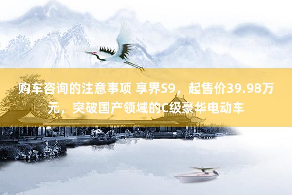 购车咨询的注意事项 享界S9，起售价39.98万元，突破国产领域的C级豪华电动车