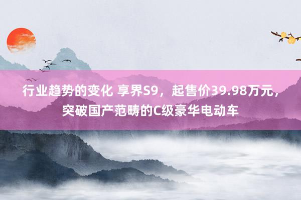 行业趋势的变化 享界S9，起售价39.98万元，突破国产范畴的C级豪华电动车