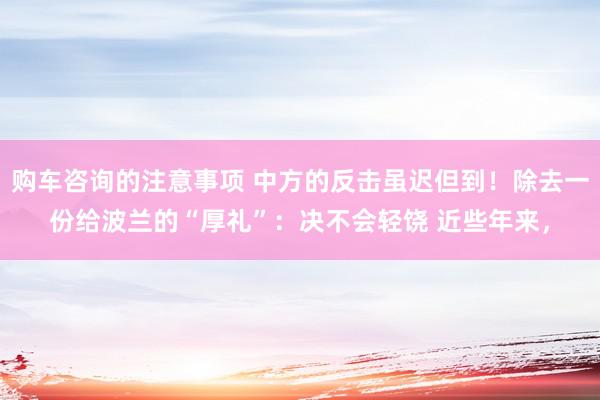 购车咨询的注意事项 中方的反击虽迟但到！除去一份给波兰的“厚礼”：决不会轻饶 近些年来，