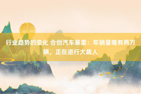 行业趋势的变化 合创汽车暴雷：年销量唯有两万辆，正在进行大裁人