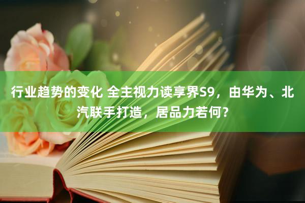 行业趋势的变化 全主视力读享界S9，由华为、北汽联手打造，居品力若何？