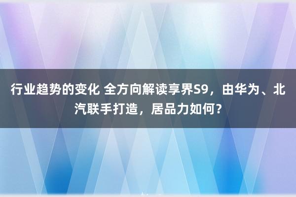 行业趋势的变化 全方向解读享界S9，由华为、北汽联手打造，居品力如何？