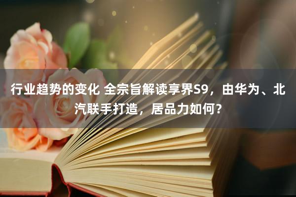 行业趋势的变化 全宗旨解读享界S9，由华为、北汽联手打造，居品力如何？