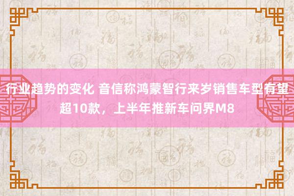 行业趋势的变化 音信称鸿蒙智行来岁销售车型有望超10款，上半年推新车问界M8