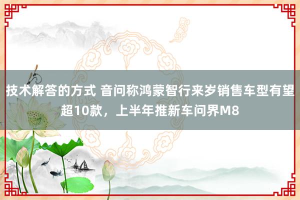 技术解答的方式 音问称鸿蒙智行来岁销售车型有望超10款，上半年推新车问界M8