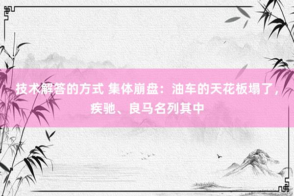 技术解答的方式 集体崩盘：油车的天花板塌了，疾驰、良马名列其中