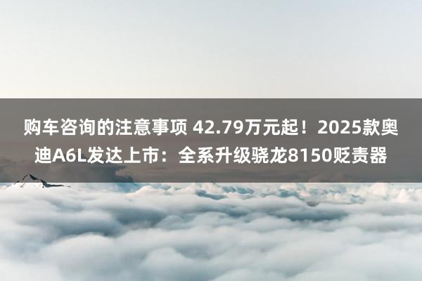 购车咨询的注意事项 42.79万元起！2025款奥迪A6L发达上市：全系升级骁龙8150贬责器