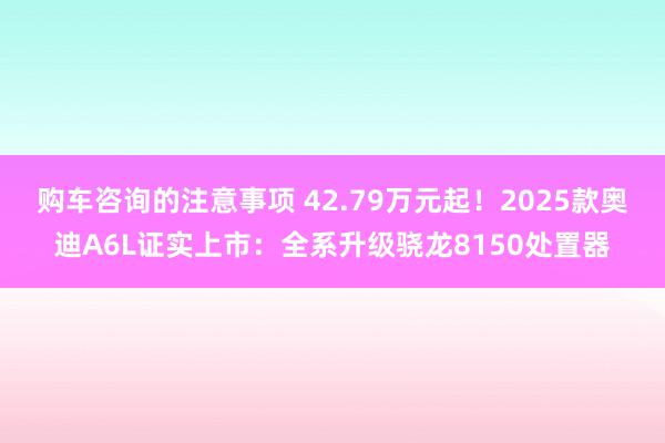 购车咨询的注意事项 42.79万元起！2025款奥迪A6L证实上市：全系升级骁龙8150处置器