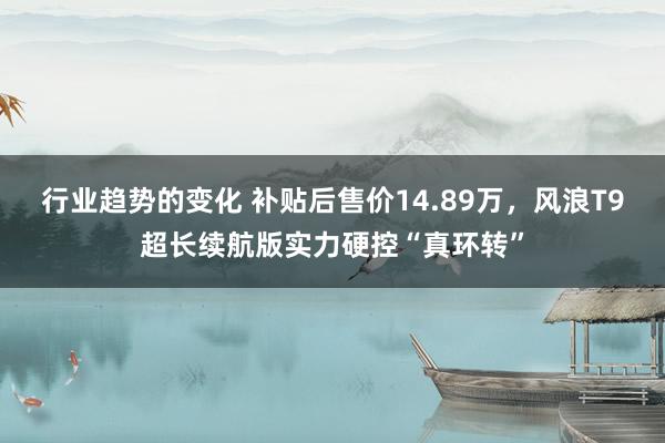 行业趋势的变化 补贴后售价14.89万，风浪T9超长续航版实力硬控“真环转”