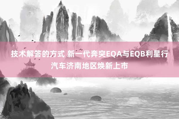 技术解答的方式 新一代奔突EQA与EQB利星行汽车济南地区焕新上市