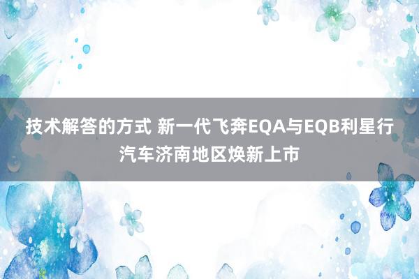 技术解答的方式 新一代飞奔EQA与EQB利星行汽车济南地区焕新上市