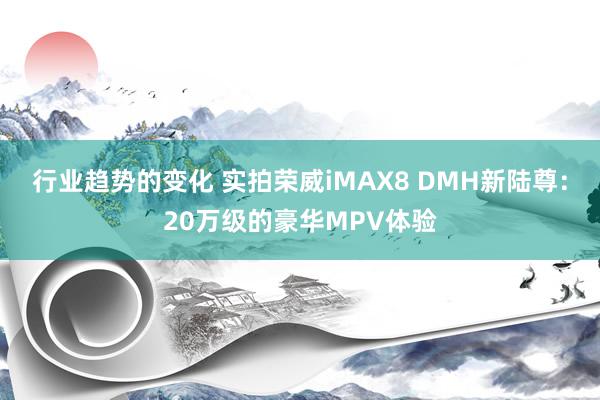 行业趋势的变化 实拍荣威iMAX8 DMH新陆尊：20万级的豪华MPV体验