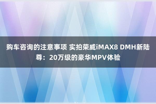 购车咨询的注意事项 实拍荣威iMAX8 DMH新陆尊：20万级的豪华MPV体验