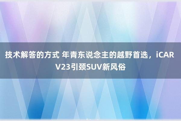 技术解答的方式 年青东说念主的越野首选，iCAR V23引颈SUV新风俗