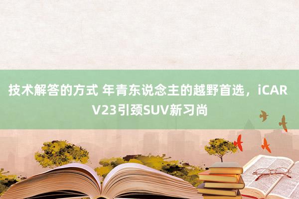 技术解答的方式 年青东说念主的越野首选，iCAR V23引颈SUV新习尚