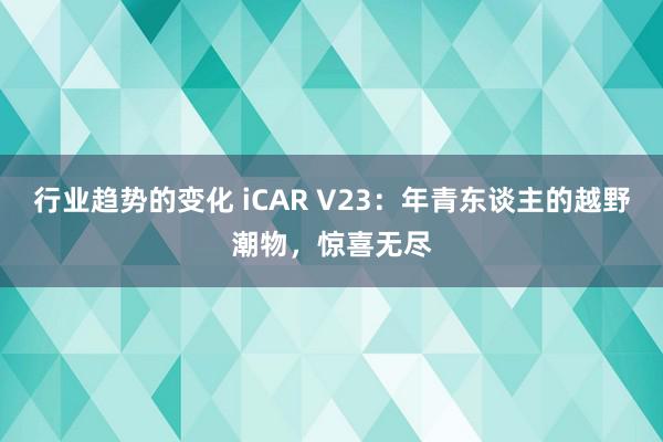 行业趋势的变化 iCAR V23：年青东谈主的越野潮物，惊喜无尽