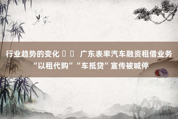 行业趋势的变化 		 广东表率汽车融资租借业务 “以租代购”“车抵贷”宣传被喊停